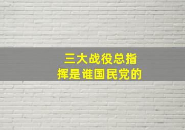 三大战役总指挥是谁国民党的