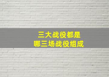 三大战役都是哪三场战役组成