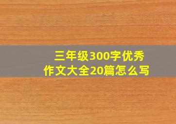 三年级300字优秀作文大全20篇怎么写