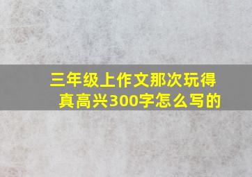 三年级上作文那次玩得真高兴300字怎么写的