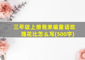 三年级上册我来编童话玫瑰花比怎么写(500字)