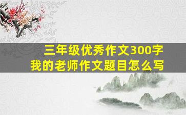 三年级优秀作文300字我的老师作文题目怎么写