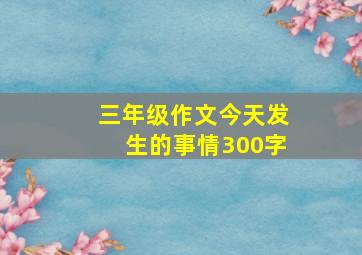 三年级作文今天发生的事情300字