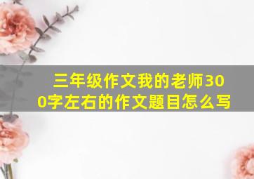 三年级作文我的老师300字左右的作文题目怎么写