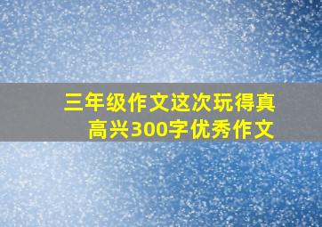 三年级作文这次玩得真高兴300字优秀作文