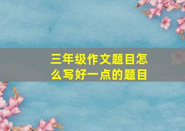 三年级作文题目怎么写好一点的题目