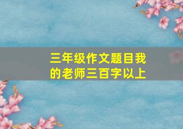 三年级作文题目我的老师三百字以上