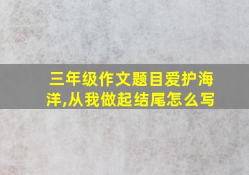 三年级作文题目爱护海洋,从我做起结尾怎么写