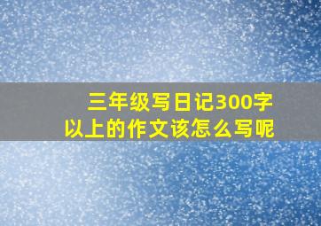 三年级写日记300字以上的作文该怎么写呢