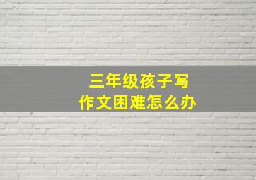 三年级孩子写作文困难怎么办