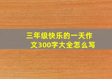 三年级快乐的一天作文300字大全怎么写