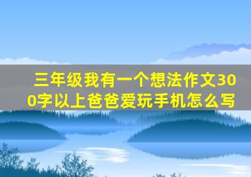 三年级我有一个想法作文300字以上爸爸爱玩手机怎么写