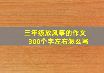 三年级放风筝的作文300个字左右怎么写