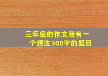 三年级的作文我有一个想法300字的题目