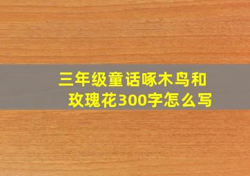 三年级童话啄木鸟和玫瑰花300字怎么写