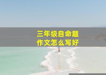 三年级自命题作文怎么写好