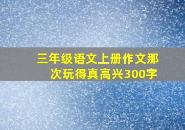 三年级语文上册作文那次玩得真高兴300字