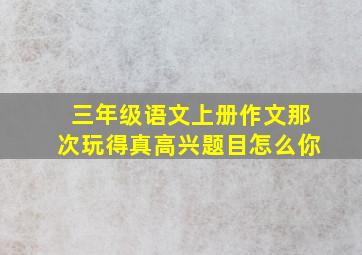 三年级语文上册作文那次玩得真高兴题目怎么你