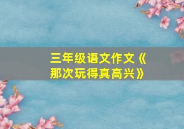 三年级语文作文《那次玩得真高兴》