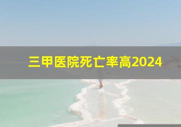 三甲医院死亡率高2024