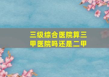 三级综合医院算三甲医院吗还是二甲