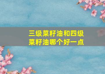 三级菜籽油和四级菜籽油哪个好一点