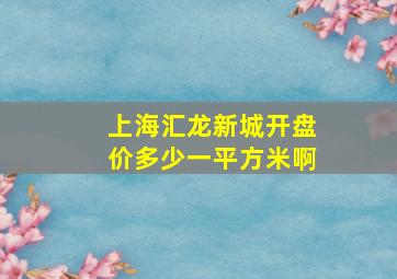 上海汇龙新城开盘价多少一平方米啊