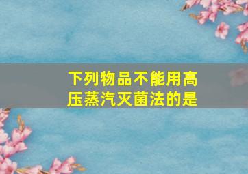 下列物品不能用高压蒸汽灭菌法的是