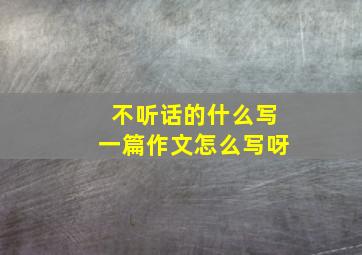 不听话的什么写一篇作文怎么写呀