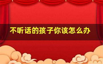 不听话的孩子你该怎么办