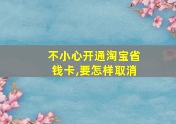 不小心开通淘宝省钱卡,要怎样取消