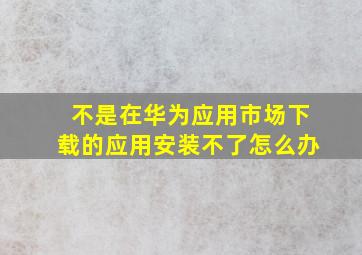 不是在华为应用市场下载的应用安装不了怎么办