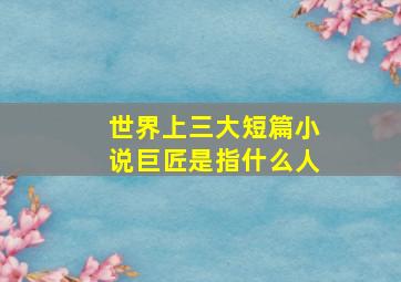 世界上三大短篇小说巨匠是指什么人