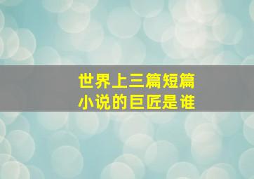 世界上三篇短篇小说的巨匠是谁