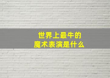 世界上最牛的魔术表演是什么