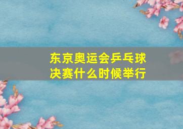 东京奥运会乒乓球决赛什么时候举行