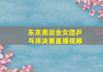 东京奥运会女团乒乓球决赛直播视频