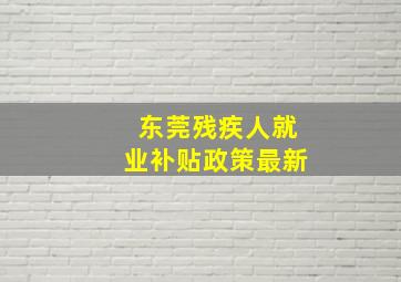 东莞残疾人就业补贴政策最新