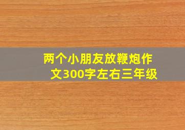 两个小朋友放鞭炮作文300字左右三年级