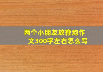 两个小朋友放鞭炮作文300字左右怎么写