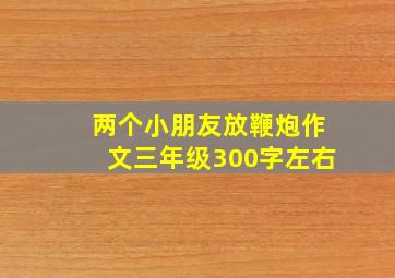 两个小朋友放鞭炮作文三年级300字左右