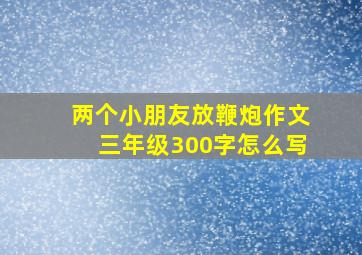 两个小朋友放鞭炮作文三年级300字怎么写