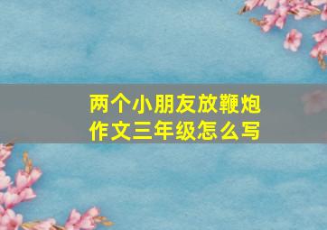 两个小朋友放鞭炮作文三年级怎么写