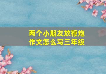 两个小朋友放鞭炮作文怎么写三年级