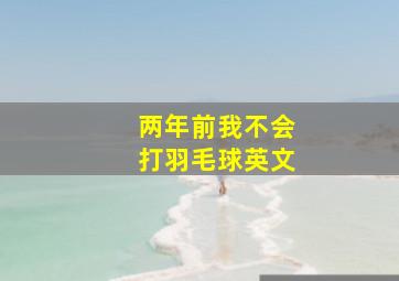 两年前我不会打羽毛球英文