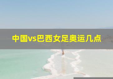 中国vs巴西女足奥运几点