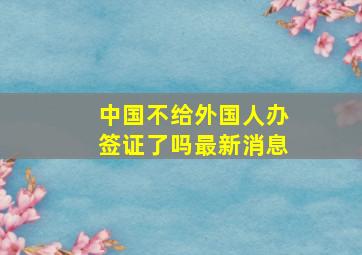 中国不给外国人办签证了吗最新消息