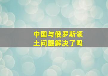 中国与俄罗斯领土问题解决了吗