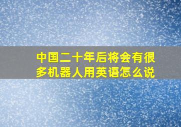 中国二十年后将会有很多机器人用英语怎么说