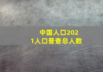 中国人口2021人口普查总人数